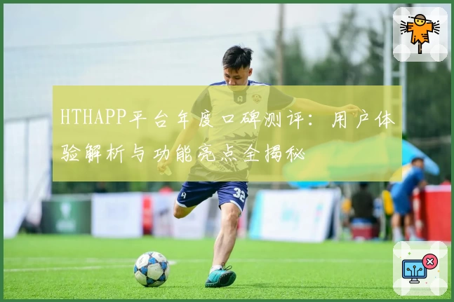 HTHAPP平台年度口碑测评：用户体验解析与功能亮点全揭秘