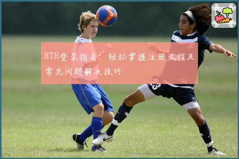 HTH登录指南：轻松掌握注册流程及常见问题解决技巧