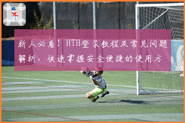 新人必看！HTH登录教程及常见问题解析，快速掌握安全便捷的使用方法