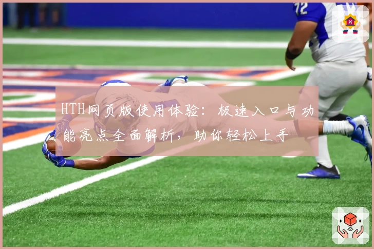 HTH网页版使用体验：极速入口与功能亮点全面解析，助你轻松上手