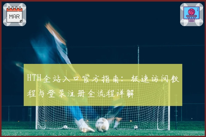 HTH全站入口官方指南：极速访问教程与登录注册全流程详解