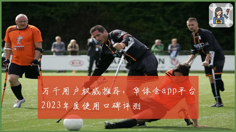 万千用户权威推荐，华体会app平台2023年度使用口碑评测
