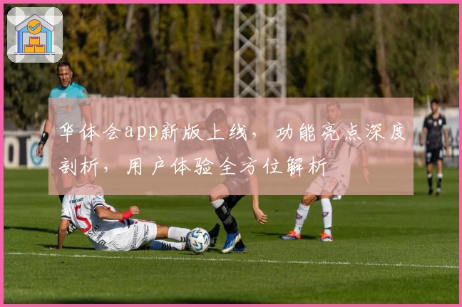 华体会app新版上线，功能亮点深度剖析，用户体验全方位解析
