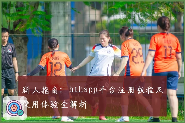 新人指南：hthapp平台注册教程及使用体验全解析