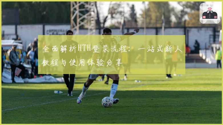 全面解析HTH登录流程：一站式新人教程与使用体验分享