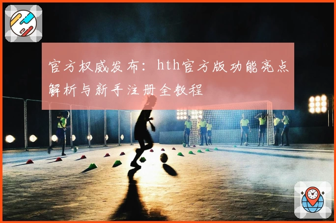 官方权威发布：hth官方版功能亮点解析与新手注册全教程