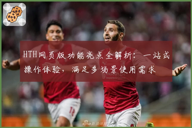 HTH网页版功能亮点全解析：一站式操作体验，满足多场景使用需求