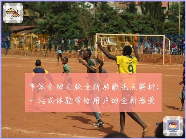 华体会综合版全新功能亮点解析：一站式体验带给用户的全新感受