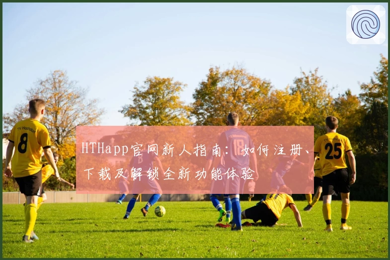 HTHapp官网新人指南：如何注册、下载及解锁全新功能体验