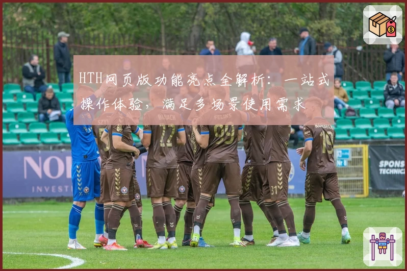 HTH网页版功能亮点全解析：一站式操作体验，满足多场景使用需求