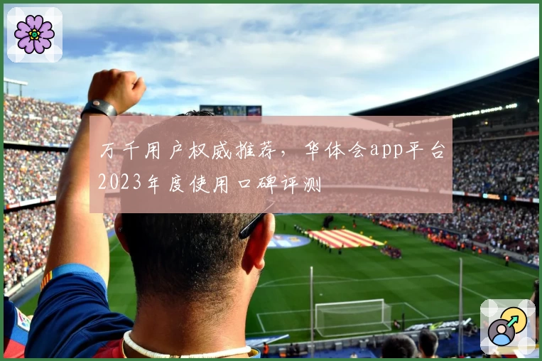 万千用户权威推荐，华体会app平台2023年度使用口碑评测
