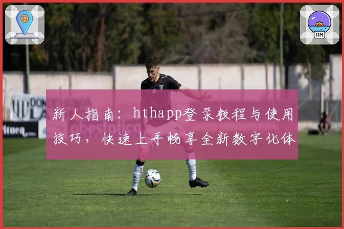 新人指南：hthapp登录教程与使用技巧，快速上手畅享全新数字化体验