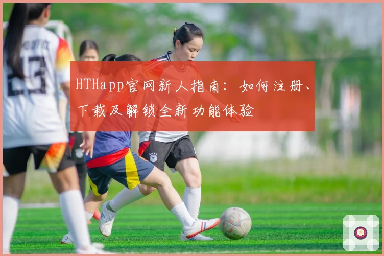 HTHapp官网新人指南：如何注册、下载及解锁全新功能体验