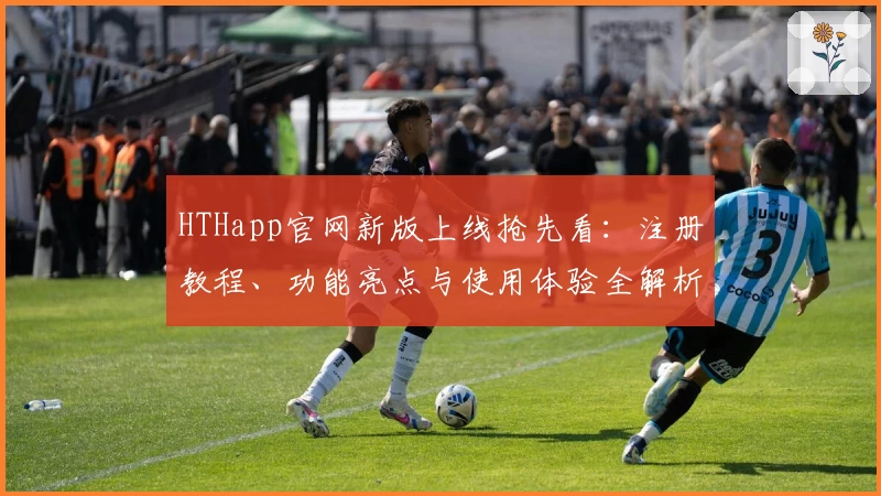 HTHapp官网新版上线抢先看：注册教程、功能亮点与使用体验全解析