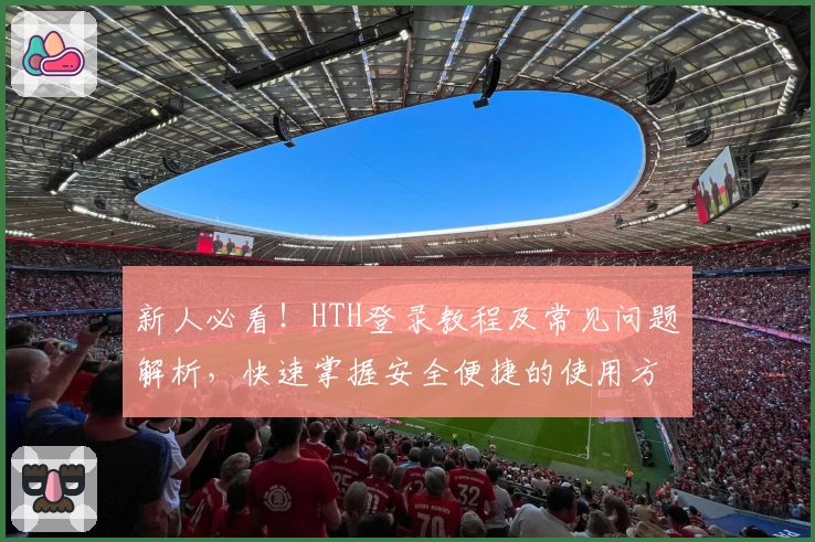 新人必看！HTH登录教程及常见问题解析，快速掌握安全便捷的使用方法