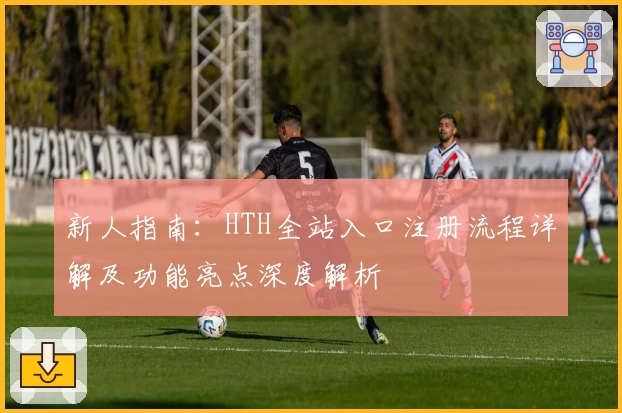 新人指南：HTH全站入口注册流程详解及功能亮点深度解析