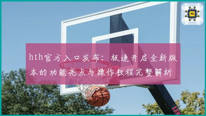 hth官方入口发布：极速开启全新版本的功能亮点与操作教程完整解析