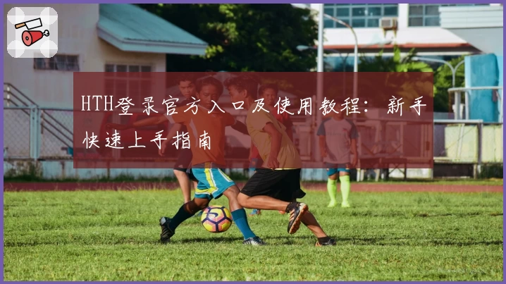 HTH登录官方入口及使用教程：新手快速上手指南