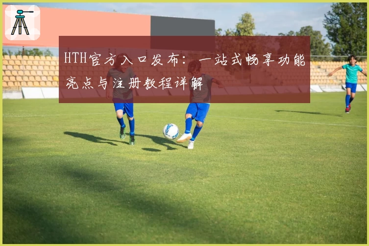 HTH官方入口发布：一站式畅享功能亮点与注册教程详解