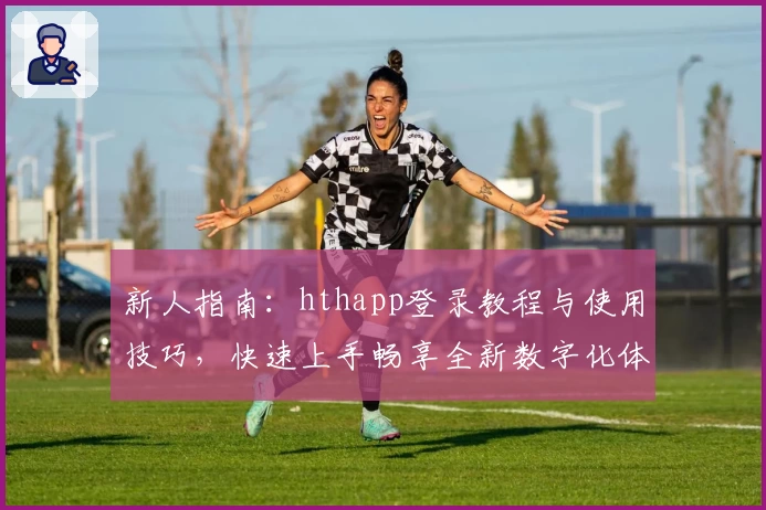 新人指南：hthapp登录教程与使用技巧，快速上手畅享全新数字化体验