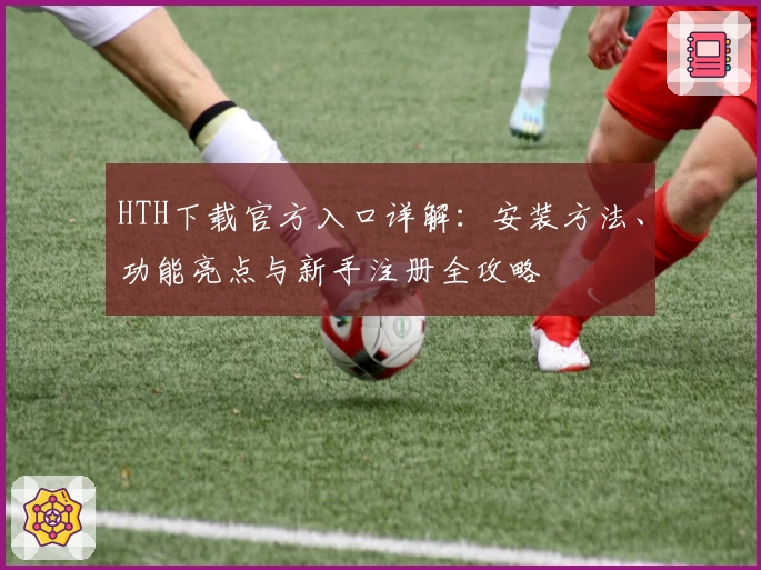 HTH下载官方入口详解：安装方法、功能亮点与新手注册全攻略