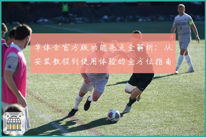 华体会官方版功能亮点全解析：从安装教程到使用体验的全方位指南