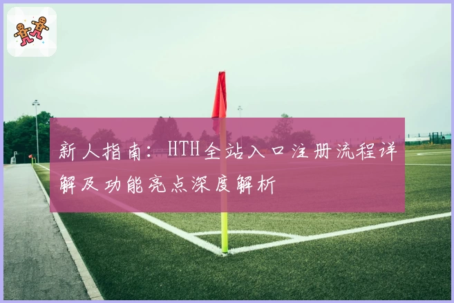 新人指南：HTH全站入口注册流程详解及功能亮点深度解析