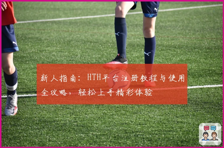 新人指南：HTH平台注册教程与使用全攻略，轻松上手精彩体验